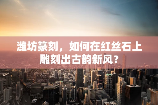 潍坊篆刻，如何在红丝石上雕刻出古韵新风？