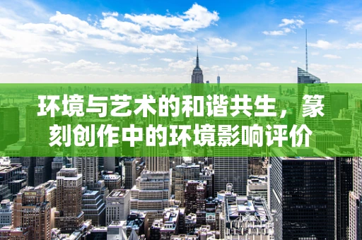 环境与艺术的和谐共生，篆刻创作中的环境影响评价