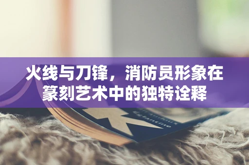 火线与刀锋，消防员形象在篆刻艺术中的独特诠释