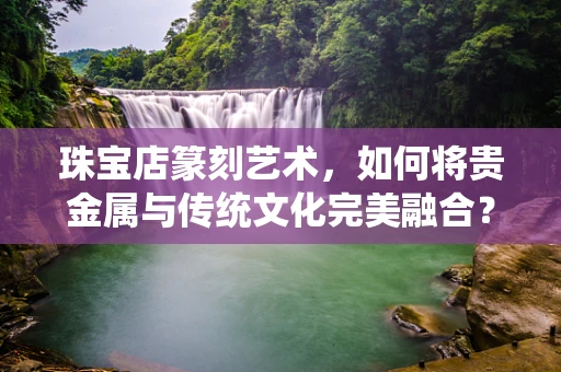 珠宝店篆刻艺术，如何将贵金属与传统文化完美融合？