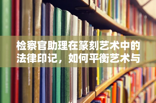 检察官助理在篆刻艺术中的法律印记，如何平衡艺术与职责？