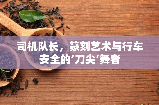 司机队长，篆刻艺术与行车安全的‘刀尖’舞者