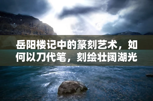 岳阳楼记中的篆刻艺术，如何以刀代笔，刻绘壮阔湖光山色？