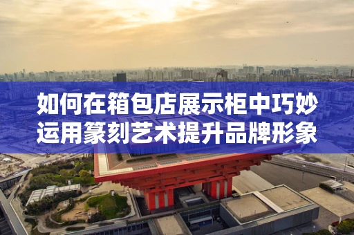 如何在箱包店展示柜中巧妙运用篆刻艺术提升品牌形象？