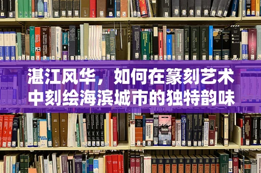 湛江风华，如何在篆刻艺术中刻绘海滨城市的独特韵味？