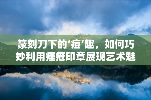 篆刻刀下的‘痘’趣，如何巧妙利用痤疮印章展现艺术魅力？