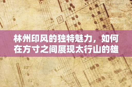 林州印风的独特魅力，如何在方寸之间展现太行山的雄浑？
