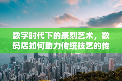 数字时代下的篆刻艺术，数码店如何助力传统技艺的传承与创新？