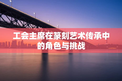 工会主席在篆刻艺术传承中的角色与挑战