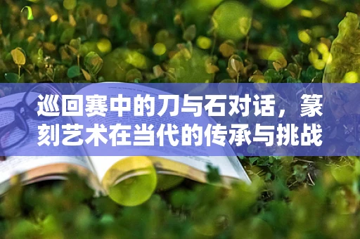 巡回赛中的刀与石对话，篆刻艺术在当代的传承与挑战