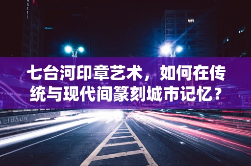 七台河印章艺术，如何在传统与现代间篆刻城市记忆？
