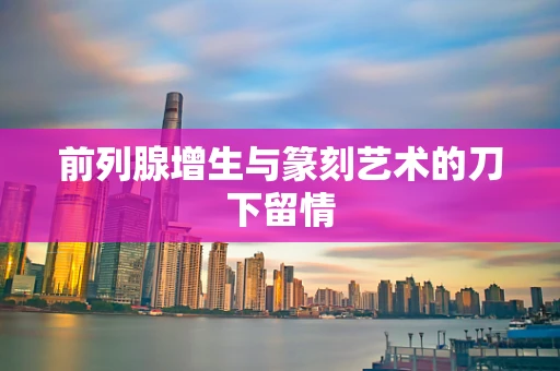 前列腺增生与篆刻艺术的刀下留情