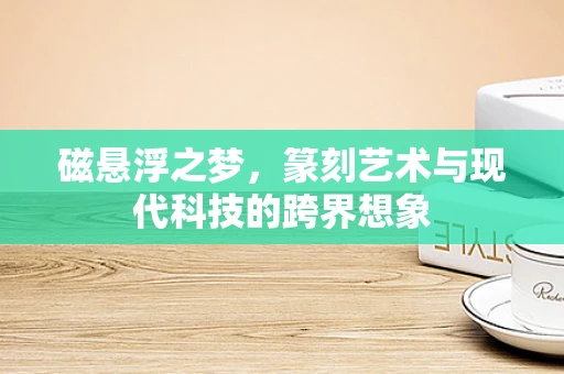 磁悬浮之梦，篆刻艺术与现代科技的跨界想象