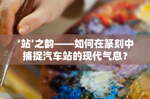 ‘站’之韵——如何在篆刻中捕捉汽车站的现代气息？