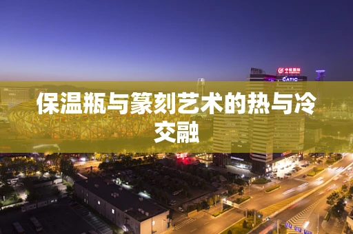 保温瓶与篆刻艺术的热与冷交融