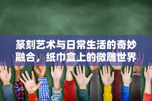 篆刻艺术与日常生活的奇妙融合，纸巾盒上的微雕世界