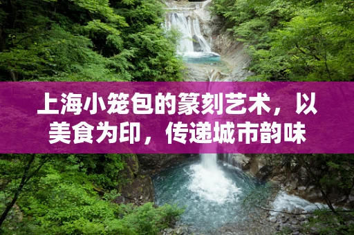 上海小笼包的篆刻艺术，以美食为印，传递城市韵味