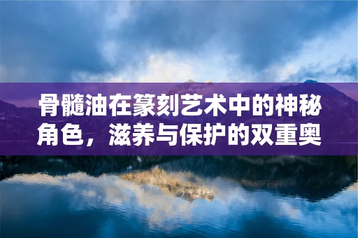 骨髓油在篆刻艺术中的神秘角色，滋养与保护的双重奥秘