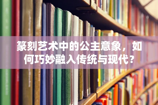 篆刻艺术中的公主意象，如何巧妙融入传统与现代？