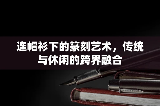 连帽衫下的篆刻艺术，传统与休闲的跨界融合