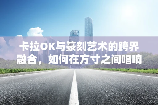卡拉OK与篆刻艺术的跨界融合，如何在方寸之间唱响时代之音？