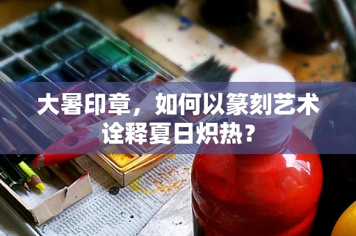 大暑印章，如何以篆刻艺术诠释夏日炽热？