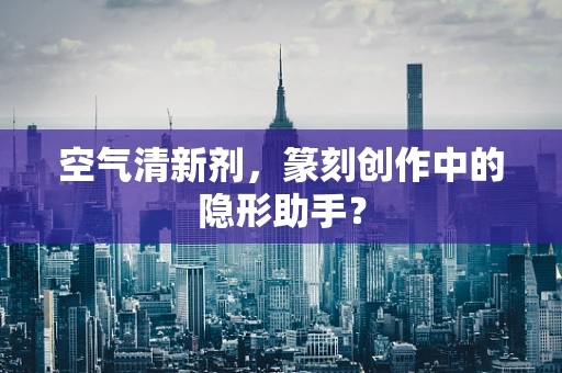 空气清新剂，篆刻创作中的隐形助手？