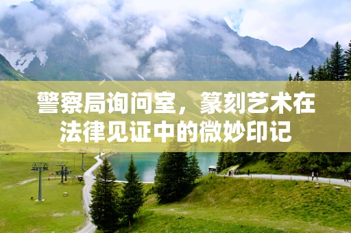 警察局询问室，篆刻艺术在法律见证中的微妙印记