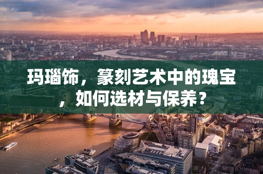玛瑙饰，篆刻艺术中的瑰宝，如何选材与保养？