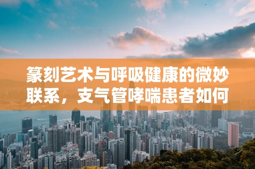 篆刻艺术与呼吸健康的微妙联系，支气管哮喘患者如何选择合适的印章材质？