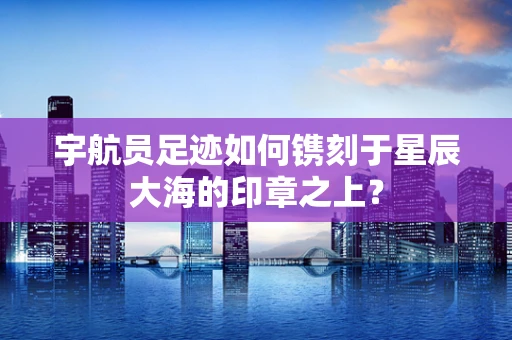 宇航员足迹如何镌刻于星辰大海的印章之上？