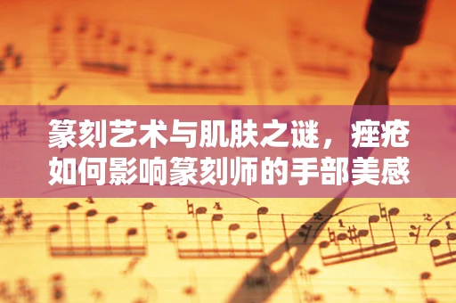 篆刻艺术与肌肤之谜，痤疮如何影响篆刻师的手部美感？
