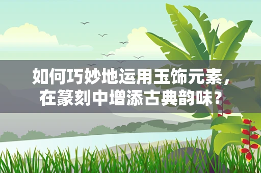 如何巧妙地运用玉饰元素，在篆刻中增添古典韵味？