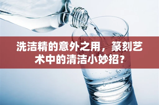 洗洁精的意外之用，篆刻艺术中的清洁小妙招？