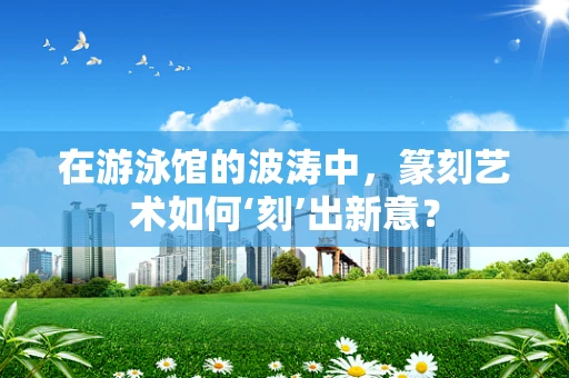 在游泳馆的波涛中，篆刻艺术如何‘刻’出新意？