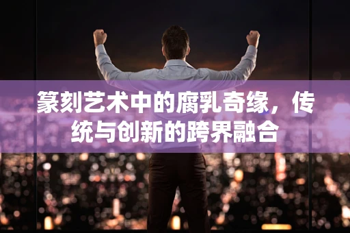 篆刻艺术中的腐乳奇缘，传统与创新的跨界融合