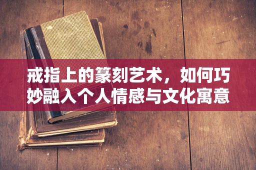 戒指上的篆刻艺术，如何巧妙融入个人情感与文化寓意？