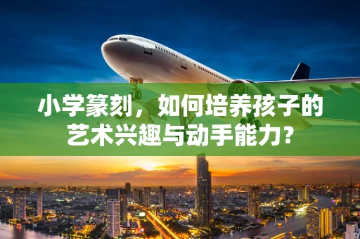 小学篆刻，如何培养孩子的艺术兴趣与动手能力？