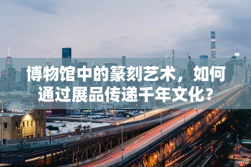 博物馆中的篆刻艺术，如何通过展品传递千年文化？