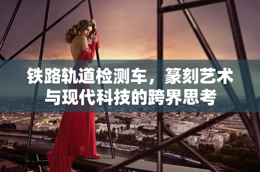 铁路轨道检测车，篆刻艺术与现代科技的跨界思考