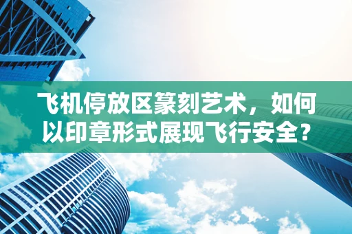 飞机停放区篆刻艺术，如何以印章形式展现飞行安全？