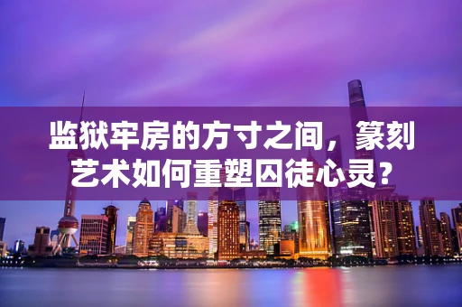 监狱牢房的方寸之间，篆刻艺术如何重塑囚徒心灵？