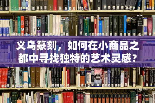 义乌篆刻，如何在小商品之都中寻找独特的艺术灵感？