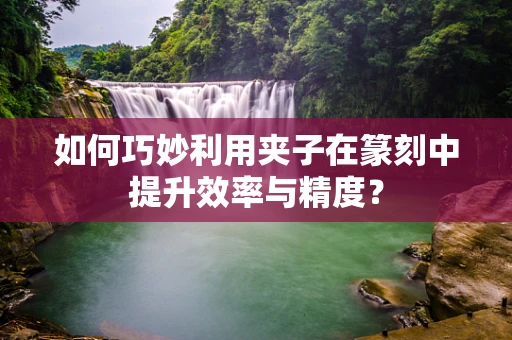 如何巧妙利用夹子在篆刻中提升效率与精度？