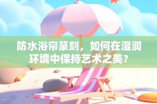 防水浴帘篆刻，如何在湿润环境中保持艺术之美？