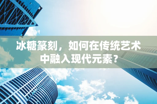 冰糖篆刻，如何在传统艺术中融入现代元素？
