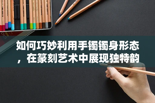 如何巧妙利用手镯镯身形态，在篆刻艺术中展现独特韵味？