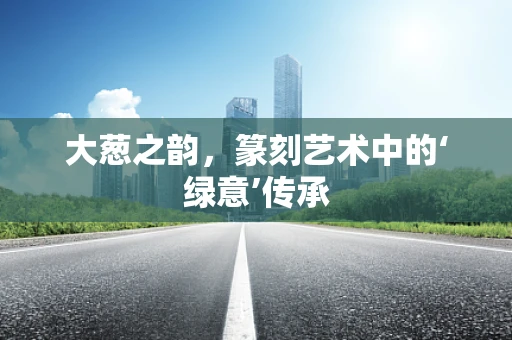 大葱之韵，篆刻艺术中的‘绿意’传承
