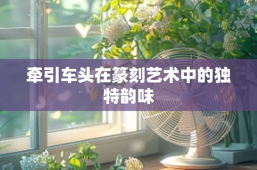 牵引车头在篆刻艺术中的独特韵味