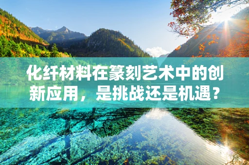 化纤材料在篆刻艺术中的创新应用，是挑战还是机遇？